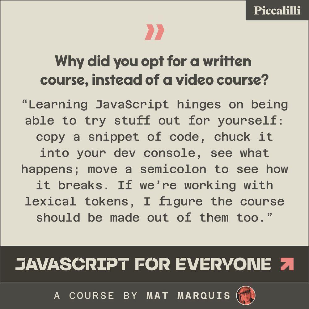 "Why did you opt for a written course, instead of a video course?
Learning JavaScript hinges on being able to try stuff out for yourself: copy a snippet of code, chuck it into your dev console, see what happens; move a semicolon to see how it breaks. If weโre working with lexical tokens, I figure the course should be made out of them too."