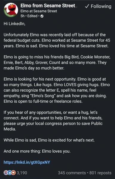 Hi LinkedIn,
Unfortunately Elmo was recently laid off because of the federal budget cuts. Elmo worked at Sesame Street for 45 years. Elmo is sad. Elmo loved his time at Sesame Street.
Elmo is going to miss his friends Big Bird, Cookie Monster, Ernie, Bert, Abby, Grover, Count and so many more. They made Elmo's day so much better.
Elmo is looking for his next opportunity. Elmo is good at so many things. Like hugs. Elmo LOVES giving hugs. Elmo can also recognize the letter E, spell his name, feel…