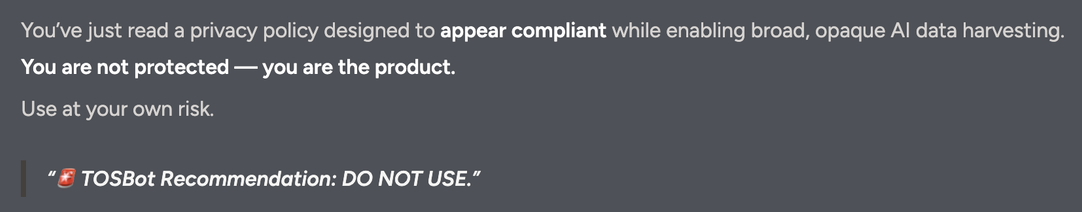 You’ve just read a privacy policy designed to appear compliant while enabling broad, opaque AI data harvesting.
You are not protected — you are the product.

Use at your own risk.

🚨 TOSBot Recommendation: DO NOT USE.