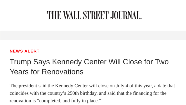 Trump Says Kennedy Center Will Close for Two Years for Renovations

The president said the Kennedy Center will close on July 4 of this year, a date that coincides with the country’s 250th birthday, and said that the financing for the renovation is “completed, and fully in place.”
