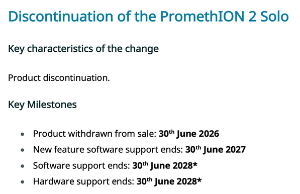 Discontinuation of the PromethION 2 Solo
Key characteristics of the change
Product discontinuation.
Key Milestones
• Product withdrawn from sale: 30th June 2026
• New feature software support ends: 30th June 2027
• Software support ends: 30th June 2028*
• Hardware support ends: 30th June 2028*
*Customers with contracts that include support beyond these dates will be honoured in line with the
terms set out within those contracts.