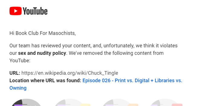 Screenshot of email from YouTube.
Hi Book Club For Masochists,

Our team has reviewed your content, and, unfortunately, we think it violates our sex and nudity policy. We've removed the following content from YouTube:
 
URL: ht​tps://en.​wikipedia.​org/wiki/Chuck_Tingle
Location where URL was found: Episode 026 - Print vs. Digital + Libraries vs. Owning