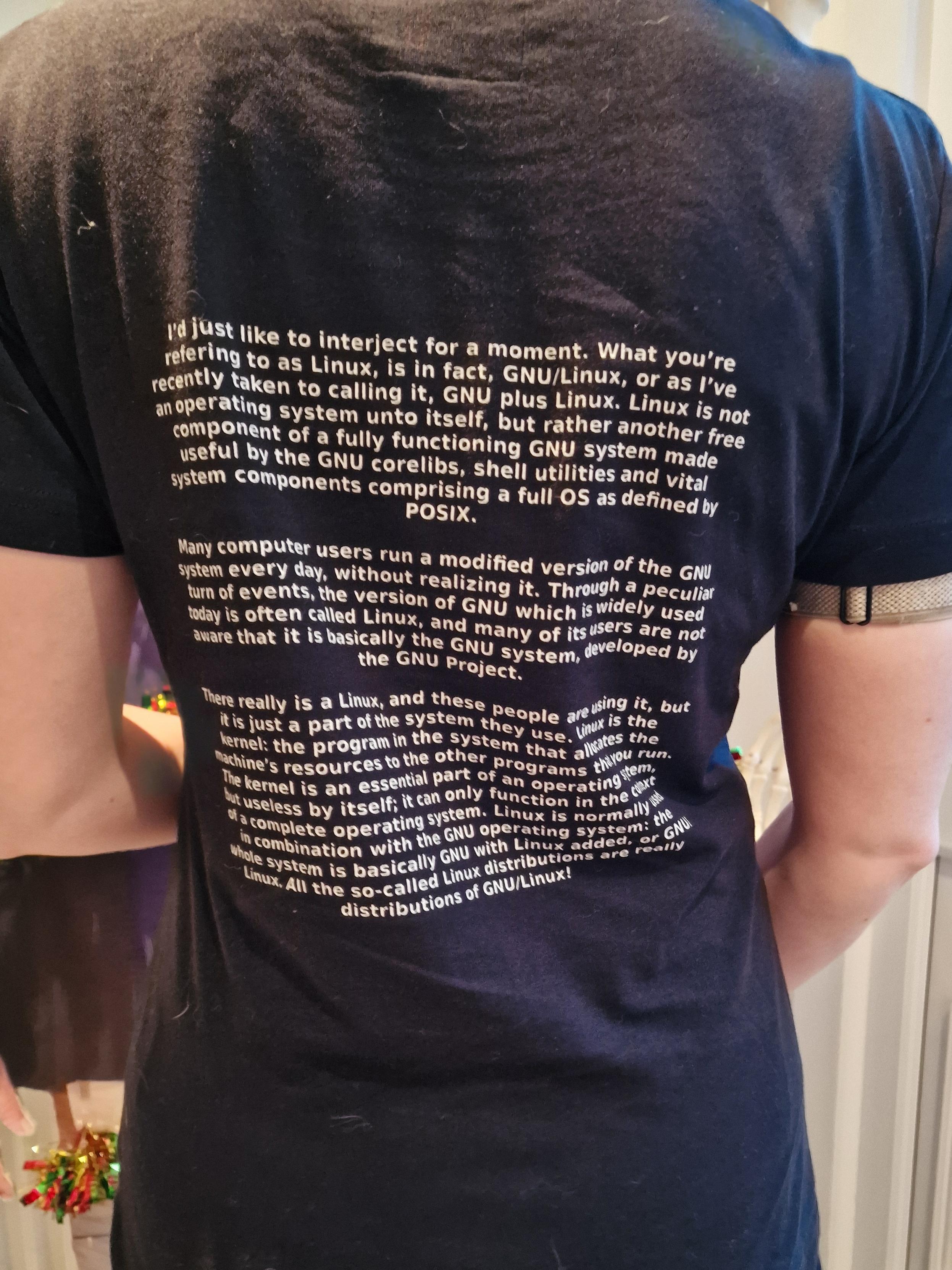 The back of my new tshirt. It's black and in white writing says 

I'd just like to interject for a moment. What you're refering to as Linux, is in fact, GNU/Linux, or as I've recently taken to calling it, GNU plus Linux. Linux is not an operating system unto itself, but rather another free component of a fully functioning GNU system made useful by the GNU corelibs, shell utilities and vital system components comprising a full OS as defined by POSIX.

Many computer users run a modified version of the GNU system every day, without realizing it. Through a peculiar turn of events, the version of GNU which is widely used today is often called Linux, and many of its users are not aware that it is basically the GNU system, developed by the GNU Project.

There really is a Linux, and these people are using it, but it is just a part of the system they use. Linux is the kernel: the program in the system that allocates the machine's resources to the other programs that you run. The kernel is an essential part of an operating system, but useless by itself; it can only function in the context of a complete operating system. Linux is normally used in combination with the GNU operating system: the whole system is basically GNU with Linux added, or GNU/Linux. All the so-called Linux distributions are really distributions of GNU/Linux!
