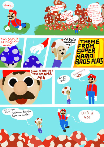 Digitally drawn comic in bright, flat colours. It's based on the new Mario movie trailer.
Panel 1: Chris Pratt Mario finds himself in the mushroom world. "Woah... this is nothing like Brooklyn, where I'm from... I'm fifth generation Italian-American, but I'm kind of out of touch with my roots..."
Panels 2-4, he spots a strange mushroom and reaches for it. Toad pops up and warns him not to touch it.
Panel 5: Bright colours, Theme from Super Mario Bros Plays.
Panel 6: Extreme close up of Mario, who now speaks in Charles Martinet voice. "Mama Mia"
Panel 7: Toad asks an extremely rigid Mario "You OK bud?" Mario replys "YES!" in an Italian accent.
Final panel: "Well alright then!" says Toad. "Mushroom Kingdom here we come!" Together they leap over the field of mushrooms. Mario says "Let's a go!"