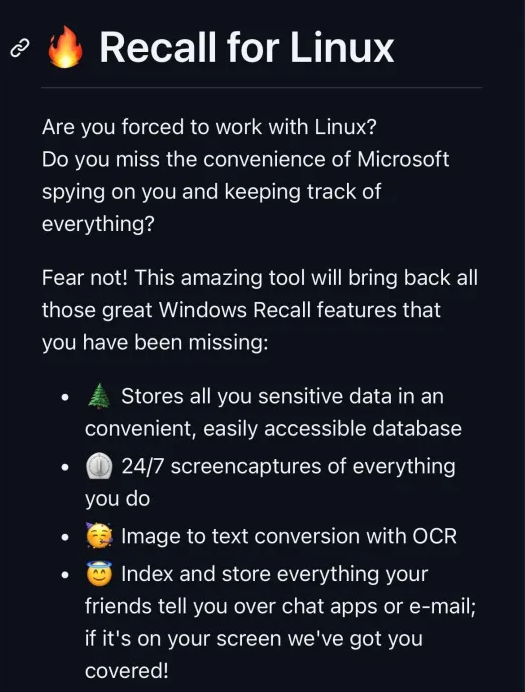Satirical text:
Recall for Linux.
Are you forced to work with Linux?
Do you miss the convenience of Microsoft
spying on you and keeping track of
everything?
Fear not! This amazing tool will bring back all
those great Windows Recall features that
you have been missing:
- Stores all you sensitive data in an
convenient, easily accessible database;
- 24/7 screencaptures of everything
you do;
- Image to text conversion with OCR;
- Index and store everything your
friends tell you over chat apps or e-mail;
if it's on your screen we've got you
covered!