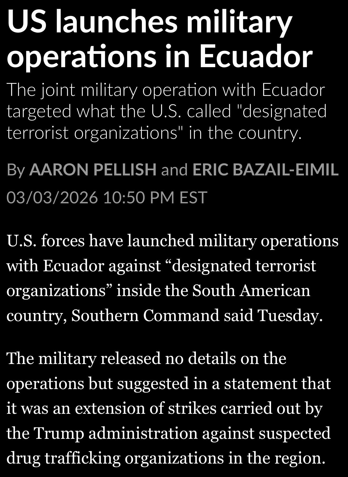 US launches military operations in Ecuador The joint military operation with Ecuador targeted what the U.S. called "designated terrorist organizations" in the country.
By AARON PELLISH and ERIC BAZAIL-EIMIL
03/03/2026 10:50 PM EST
U.S. forces have launched military operations with Ecuador against "designated terrorist organizations" inside the South American country, Southern Command said Tuesday.
The military released no details on the operations but suggested in a statement that it was an extension of strikes carried out by the Trump administration against suspected drug trafficking organizations in the region.