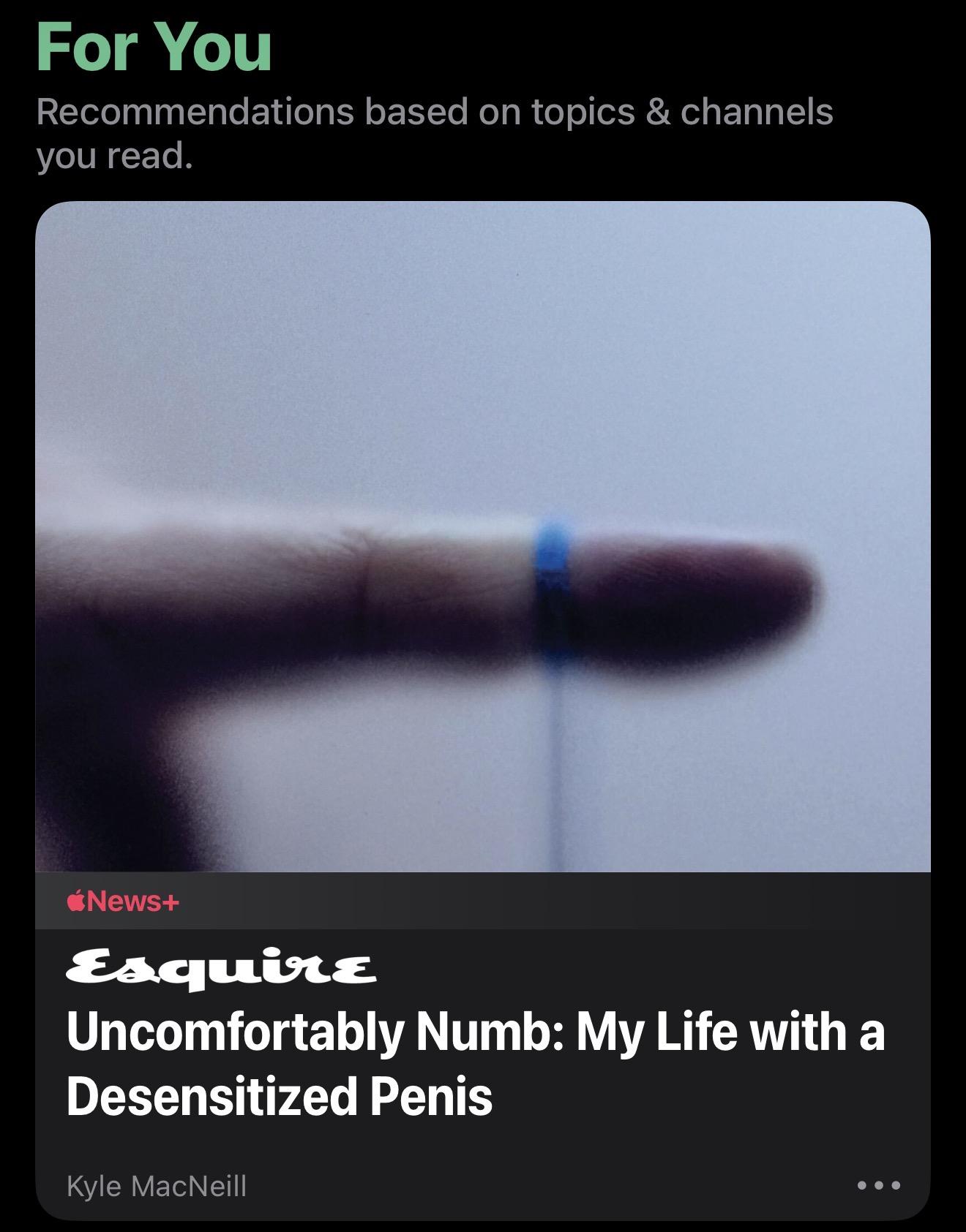 Screenshot

For You
Recommendations based on topics & channels you read.
News+
Esquire
Uncomfortably Numb: My Life with a Desensitized Penis
Kyle MacNeill