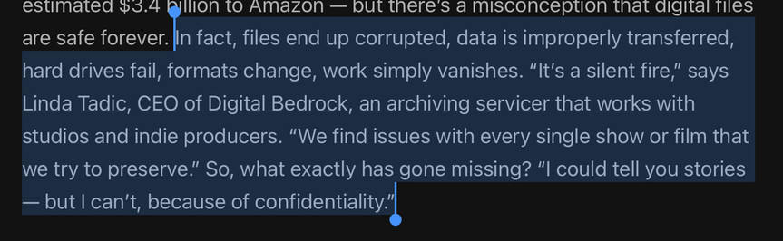 In fact, files end up corrupted, data is improperly transferred, hard drives fail, formats change, work simply vanishes. “It’s a silent fire,” says Linda Tadic, CEO of Digital Bedrock, an archiving servicer that works with studios and indie producers. “We find issues with every single show or film that we try to preserve.” So, what exactly has gone missing? “I could tell you stories — but I can’t, because of confidentiality.”