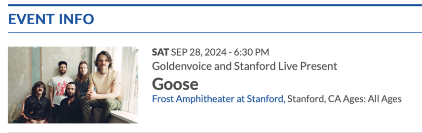 EVENT INFO
SAT SEP 28, 2024 - 6:30 PM
Goldenvoice and Stanford Live Present
Goose
Frost Amphitheater at Stanford, Stanford, CA Ages: All Ages