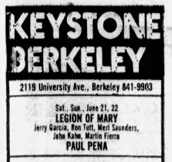 Keystone Berkeley
2119 University Ave, Berkeley 841-903
Sat Sun Jun 21, 22
LEGION OF MARY
Jerry Garcia, Ron Rutt, Merl Saunders
John Kahn, Martin Fierro
PAUL PENA