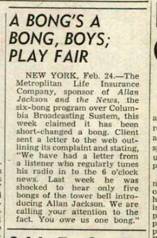 A BONG'S A |
BONG, BOYS; 
PLAY FAIR
NEW YORK, Feb, 24—The
Metropitan Life Insacanee
Company, sponsor of Allan
Jackion and he" News: ihe
hong program over Colum

Bix Brosdcusing Susie, this |
week claimed "it has “been |
Short-chaned a bong. Client
sent a letter to the web out- |®
{ining cs complaint and stating, |
“We have had a leer (rom | 4
| a listence who regularly tunes |}
| his radio in'1a the 6 odes
| news: Last ‘week ‘he was |,
…