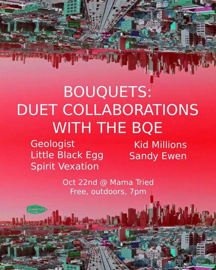 Bouquets
Duet Collaborations with the BQE
Geologist
Little Black Egg
Spirit Vexation
Kid Millions
Sandy Ewen

Oct 22 @ Mama Tried
Free, outdoors, 7pm