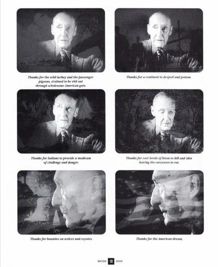 Thanks for the wild turkey and the passenger
Thanks for a continent to despoil and poison.
pigeons, destined to be shit out
through wbolesome American guts.
Thanks for Indians to provide a modicum
Thanks for vast herds of bison to kill and skin
of challenge and danger.
learing the carcasses to rot.
Thanks for bounties on wolves and coyotes.
Thanks for the American dream,
MONDO 10 2000