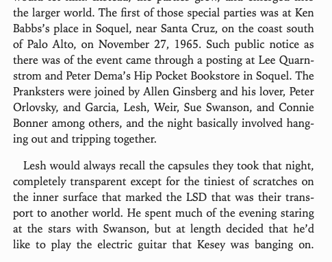 the larger world. The first of those special parties was at Ken
Babbs’s place in Soquel, near Santa Cruz, on the coast south
of Palo Alto, on November 27, 1965. Such public notice as
there was of the event came through a posting at Lee Quarn-
strom and Peter Dema’s Hip Pocket Bookstore in Soquel. The
Pranksters were joined by Allen Ginsberg and his lover, Peter
Orlovsky, and Garcia, Lesh, Weir, Sue Swanson, and Connie
Bonner among others, and the night basically involved hang-
ing out and tripp…