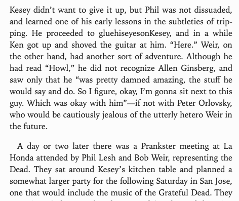 Kesey didn’t want to give it up, but Phil was not dissuaded,
and learned one of his early lessons in the subtleties of trip-
ping. He proceeded to gluehiseyesonKesey, and in a while
Ken got up and shoved the guitar at him. “Here.” Weir, on
the other hand, had another sort of adventure. Although he
had read “Howl,” he did not recognize Allen Ginsberg, and
saw only that he “was pretty damned amazing, the stuff he
would say and do. So I figure, okay, I'm gonna sit next to this
guy. Which was okay …