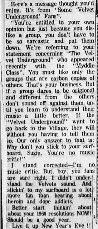 Here's a message thought you'd
enjoy. It's from “Some ‘Velvet
Underground’ Fans”. :

“You're entitled to your ownj.
opinion but just because you dis- |}
like a group, you don’t have to|:
be so sarcastic and put themi;
down. We're referring to your|:
statement concerning “The Vel-|i
vet Underground” who appeared |:
recently with the “Myddle|:
Class”. You must like only the:
groups that are carbon copies of |i

| others. That's your business. But |;
&#…