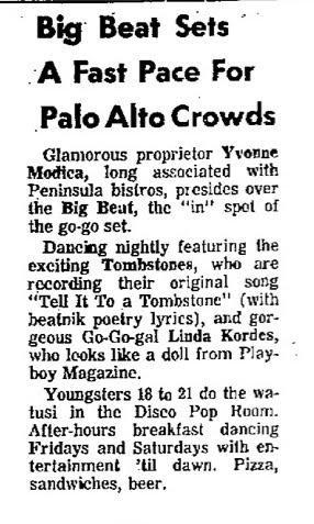 sn SEE

Big Beat Sets

A Fast Pace For
Palo Alto Crowds

Glamorous proprietor Yvonne
Modica, long assaciated with
Peninsula bistros, presides over
the Big Beat, the “in” spet of
the go-go set.

Dancing nightly featuring the
exciting Tombstones, who are
recording their original song
“Tell It To a Tombstone" (with
beatnik poetry lyrics), and gor-
geous Go-Go-gal Linda Kordes,
who leoks like a doll from Play-
boy Magazine.

Youngsters 18 to 21 do the wa-
tusi in the Disco Pop Room.
After-hours bre…