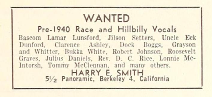 WANTED
Pre-1940 Race and Hillbilly Vocals
Bascom Lamar Lunsford, Jilson Setters,
Uncle
Eck
Dunford,
Clarence
Ashley,
Dock
Boggs,
Grayson
and Whitter, Bukka White, Robert Johnson, Roosevelt
Graves, Julius Daniels, Rev. D. C. Rice, Lonnie Mc-
Intorsh, Tommy McClennan, and many others.
HARRY E. SMITH
5½ Panoramic, Berkeley 4, California
