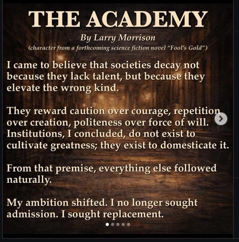 THE ACADEMY
By Larry Morrison
(character from a forthcoming science fiction novel "Fool's Gold")
I came to believe that societies decay not
because they lack talent, but because they
elevate the wrong kind.
They reward caution over courage, repetition
over creation, politeness over force of will.
Institutions, I concluded, do not exist to
cultivate greatness; they exist to domesticate it.
From that premise, everything else followed
naturally.
My ambition shifted. I no longer sought
admission. I…