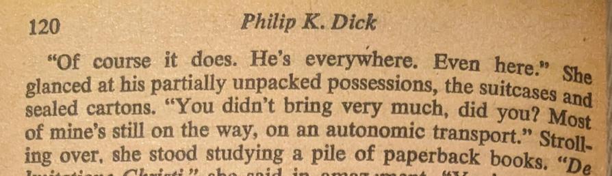 120
Philip K. Dick
"Of course it does. He's everywhere. Even here." She
glanced at his partially unpacked possessions, the suitcases and
sealed cartons. "You didn't bring very much, did you? Most
of mine's still on the way, on an
autonomic transport.' Stroll-
ing over, she stood studying a pile of paperback books. "De