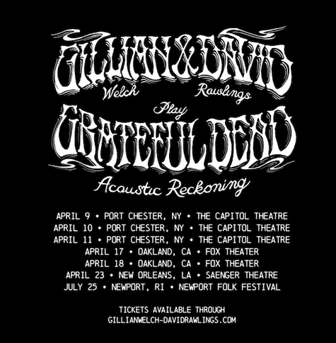 
APRIL 9 + PORT CHESTER, NY + THE CAPITOL THEATRE
APRIL 10 PORT CHESTER, NY + THE CAPITOL THEATRE
APRIL 11 PORT CHESTER, NY » THE CAPITOL THEATRE
APRIL 17 + DAKLAND, CA + FOX THEATER
APRIL 18 » OAKLAND, CA » FOX THEATER
APRIL 23 + NEW ORLEANS, LA + SAENGER THEATRE
JULY 25 + NEWPORT, RI + NEWPORT FOLK FESTIVAL
TICKETS AVAILABLE THROUGH
GILL IANWELCH-DAVIDRAWL INGS . COM
