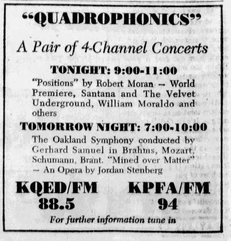 "QUADROPHONICS?
A Pair of 4-Channel Concerts
TONIGHT: 9:00-11:00
"Positions" by Robert Moran
World
Premiere, Santana and The Velvet
Underground, William Moraldo and
others
TOMORROW NIGHT: 7:00-10:00
The Oakland Symphony conducted by
Gerhard Samuel in Brahms, Mozart,
Schumann, Brant. *Mined over Matter'
An Opera by Jordan Stenberg
KOED/FM
KPFA/FM
88.5
94
For further information tune in