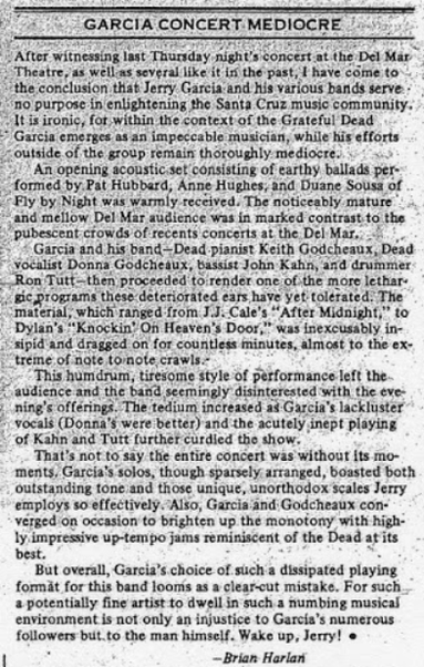 Se ——————————
©’. GARCIA CONCERT MEDIOCRE i.
Alter witnessing last Thursday night's Soncest at the Del Mar
Theatre, as wells several like! 15 the past, | have come to

“the conclusion that Jerry Garcia and his various bands serve
“no purpose in enlightening the Santa Criz music community.
“Its ironic, for, within the context of the Grateful Dead
* Garcia emerges as an impeccable musician, while his efforts
outside of the group remain thoroughly mediocre. . * +.
“/'" An opening acoustic set…
