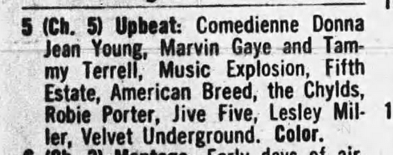 ——————————————————————————— ee. L)

§ (Ch. 5) Upbeat: Comedienne Donna
Jean Shc Marvin Gaye and Tam-
my Terrell, Music Explosion, Fifth
Estate, American Breed, the Chylds,
Robie Porter, Jive Five, Lesley Mil- 1

ler, Velvet Underground. Color. y
