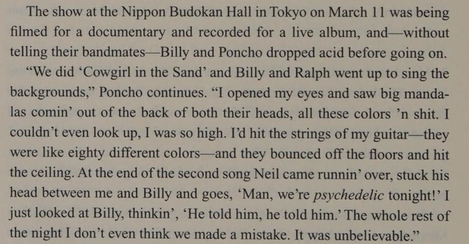The show at the Nippon Budokan Hall  Tokyo on March 11 was being
filmed for a documentary and recorded for a live album, and-without
telling their bandmates-Billy and Poncho dropped acid before going
on.
"We did 'Cowgirl in the Sand' and Billy and Ralph went up to sing the
backgrounds," Poncho continues. "I opened my eyes and saw big manda-
las comin' out of the back of both their heads, all these colors 'n shit. I
couldn't
 even look up, I was so high. I'd hit the strings of my guitar-they
wer…