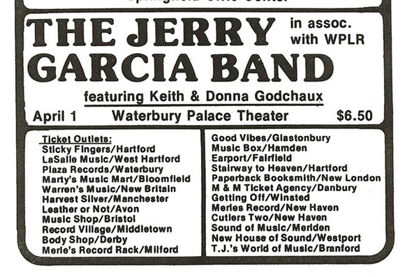 THE JERRY ..W
with WPLR
featuring Keith & Donna Godchaux
April 1 Waterbury Palace Theater $6.50

Ticket Outlets: Good Vibes/Glastonbury
Sticky Fingers/Hartford Music Box/Hamden
LaSalle Music/West Hartford Earport/Fairfield
Plaza Records/Waterbury Stairway to Heaven/Hartford
Marty's Music Mart/Bloomfleld Paperback Booksmith/New London
Warren's Music/New Britain M & M Ticket Agency/Danbury
Harvest Silver/Manchester Getting Off/Winsted
Leather or Not/Avon Merles Record/New Haven
Music Shop/Bristol…