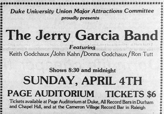 at staisibolatobadelatobbotodoiotot dadeilobodatadsiotainistisioboboiad staid doiataiatolotolotaiolaloloiaiolel
+ Duke University Union Major Attractions Committee x
x proudly presents i
'd
& x
4 ° 4
+*
: The Jerry Garcia Band:
x Featuring x
x Keith Godchaux /John Kahn /Donna Godchaux /Ron Tutt 3
* x
od x
x
: Shows 8:30 and midnight :
% x
: SUNDAY, APRIL 4TH
: *
: PAGE AUDITORIUM TICKETS $6 :
¥ Tickets available at Page Auditorium at Duke, All Record Bars in Durham x
¥ and Chapel Hill, and at t…