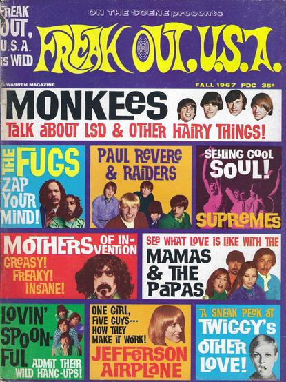 FREAK
ON THE SCENE presents
OUT,
U.S.A.
PREKOU, US.A.
¡S WiLD
WARREN MAGAZINE
FALL 1967 PDC 35€
MONKEES(
TaLK aBOUT LSD & OTHER HAIRY THINGS!
#FUGS PAUL REVERE
SELLING COOL
ZAP
& RAIDERS
SOUL!
YoUR
MIND!
SUPREMES
MOTHERS VENTION
SEE WHAT LOVE iS LKE WiTH THE
GREASY!
MAMAS
FREAKY!
& THE
INSANE!
PaPAS
LOVIN'
ONE GIRL,
FiVE GUYS---
A SNEAK PEeK aT
SPOON-
HOW THEY
TWIGGY'S
MAKE T WORK!
FUL ADMI THER
JEFFERSON
OTHER
WILD HANG-UPS!
AiRPLaNE
LOVE!