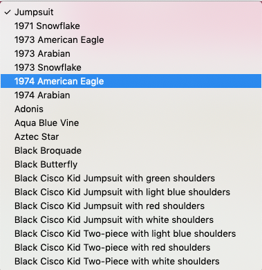 1971 Snowflake

1973 American Eagle

1973 Arabian

1973 Snowflake

1974 Arabian

‘Adonis

‘Aqua Blue Vine

Aztec Star

Black Broquade

Black Butterfly

Black Cisco Kid Jumpsuit with green shoulders
Black Cisco Kid Jumpsuit with light blue shoulders
Black Cisco Kid Jumpsuit with red shoulders
Black Cisco Kid Jumpsuit with white shoulders
Black Cisco Kid Two-piece with light blue shoulders
Black Cisco Kid Two-piece with red shoulders
Black Cisco Kid Two-Piece with white shoulders
