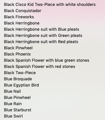 Black Cisco Kid Two-Piece with white shoulders
Black Conquistador

Black Fireworks

Black Herringbone

Black Herringbone suit with Blue pleats
Black Herringbone suit with Green pleats
Black Herringbone suit with Red pleats
Black Pinwheel

Black Phoenix

Black Spanish Flower with blue green stones
Black Spanish Flower with red stones.

Black Two-Piece

Blue Broquade

Blue Egyptian Bird

Blue Nail

Blue Pinwheel

Blue Rain

Blue Starburst

Blue Swirl
