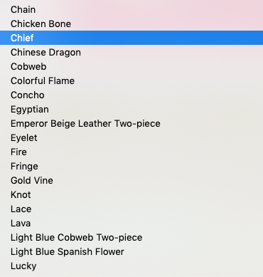 Chain

Chicken Bone

Chinese Dragon

Cobweb

Colorful Flame

Concho

Egyptian

Emperor Beige Leather Two-piece
Eyelet

Fire

Fringe

Gold Vine

Knot

Lace

Lava

Light Blue Cobweb Two-piece
Light Blue Spanish Flower
Lucky
