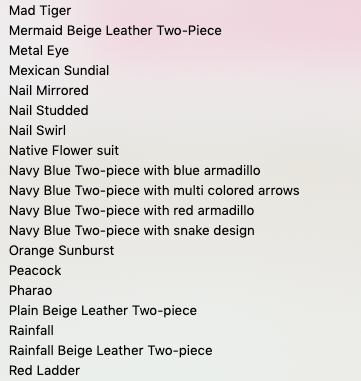 Mad Tiger

Mermaid Beige Leather Two-Piece

Metal Eye

Mexican Sundial

Nail Mirrored

Nail Studded

Nail Swirl

Native Flower suit

Navy Blue Two-piece with blue armadillo
Navy Blue Two-piece with multi colored arrows
Navy Blue Two-piece with red armadillo
Navy Blue Two-piece with snake design
Orange Sunburst

Peacock

Pharao

Plain Beige Leather Two-piece

Rainfall

Rainfall Beige Leather Two-piece

Red Ladder
