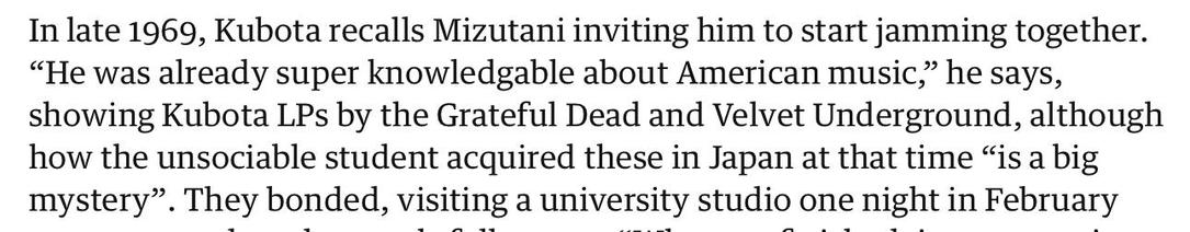 In late 1969, Kubota recalls Mizutani inviting him to start jamming together.
"He was already super knowledgable about American music,' he
says,
showing Kubota LPs by the Grateful Dead and Velvet Underground, although
how the unsociable student acquired these in Japan at that time "is a big
mystery". They bonded, visiting a university studio one night in February