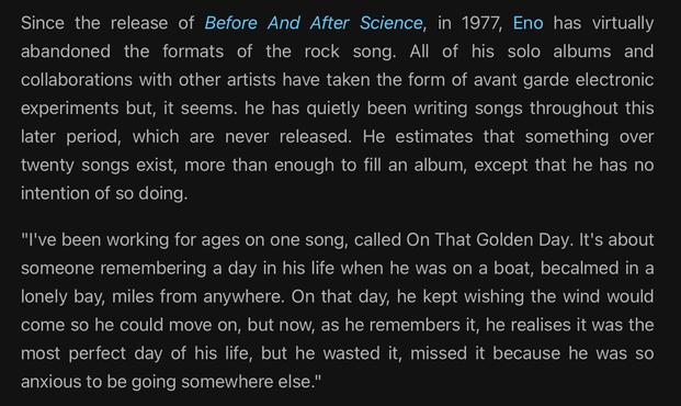 Since the release of Before And After Science, in 1977, Eno has virtually
abandoned the formats of the rock song. All of his solo albums and
collaborations with other artists have taken the form of avant garde electronic
experiments but, it seems. he has quietly been writing songs throughout this
later period, which are never released. He estimates that something over
twenty songs exist, more than enough to fill an album, except that he has no
intention of so doing.
"I've been working for ages …