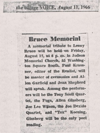 REET FREE ARNT CUT IRN TTT TTT TRUE
bei the'vdloge VOICE, August 11,1966 +
Bruce Memorial |
A memorial tribute to Lenny
Bruce will be held on Friday, '
August 12, at 6 p. m. in Judson !
Memorial Church, 55 Washing-
+ ton Square South. Paul Krass-
ner, editor of the Realist, will
SETHE :
len Garfield and Jean Shepherd
will speak. Ameng the perform-
ers will be the Tony Scoft Quar-
tet, the Fugs, Allen Ginsberg,
Joo Lee Wilson, the Joo Dexido
Quartet, and “Tex” Koening.
Ginsberg will be the …