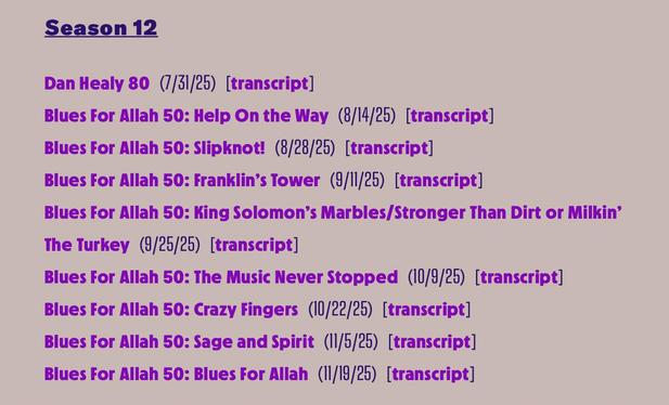 Season 12
Dan Healy 80 (7/31/25) [transcript]
Blues For Allah 50: Help On the Way (8/14/25) [transcript]
Blues For Allah 50: Slipknot! (8/28/25) [transcript]
Blues For Allah 50: Franklin's Tower (9/11/25) [transcript]
Blues For Allah 50: King Solomon's Marbles/Stronger Than Dirt or Milkin'
The Turkey (9/25/25) [transcript]
Blues For Allah 50: The Music Never Stopped (10/9/25) [transcript]
Blues For Allah 50: Crazy Fingers (10/22/25) [transcript]
Blues For Allah 50: Sage and Spirit (11/5/25) [tr…