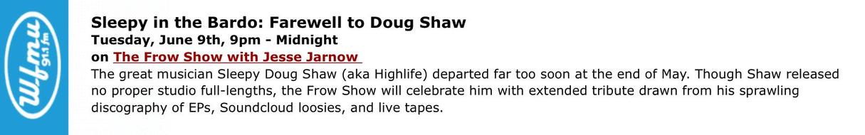 Tuesday, June 9th, 9pm - Midnight
0 91.1 fm
Sleepy in the Bardo: Farewell to Doug Shaw
(W.f mu
on The Frow Show with Jesse Jarnow
The great musician Sleepy Doug Shaw (aka Highlife) departed far too soon at the end of May. Though Shaw released
no proper studio full-lengths, the Frow Show will celebrate him with extended tribute drawn from his sprawling
discography of EPs, Soundcloud loosies, and live tapes.