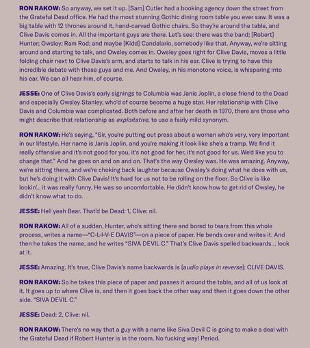 RON RAKOW: So anyway, we set it up. [Sam] Cutler had a booking agency down the street from
the Grateful Dead office. He had the most stunning Gothic dining room table you ever saw. It was a
big table with 12 thrones around it, hand-carved Gothic chairs. So they're around the table, and
Clive Davis comes in. All the important guys are there. Let's see: there was the band; [Robert]
Hunter; Owsley; Ram Rod; and maybe [Kidd] Candelario, somebody like that. Anyway, we're sitting
around and starting …