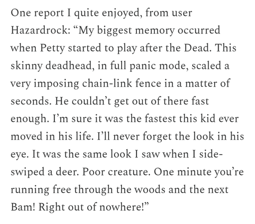 One report I quite enjoyed, from user Hazardrock: “My biggest memory occurred when Petty started to play after the Dead. This skinny deadhead, in full panic mode, scaled a very imposing chain-link fence in a matter of seconds. He couldn’t get out of there fast enough. I’m sure it was the fastest this kid ever moved in his life. I’ll never forget the look in his eye. It was the same look I saw when I side-swiped a deer. Poor creature. One minute you’re running free through the woods and the next…