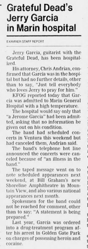 ~ Grateful Dead’s
Jerry Garcia
in Marin hospital
EXAMINER STAFF REPORT

Jerry Garcia, guitarist with the
Grateful Dead, has been hospital
ized.

His attorney, Chris Andrian, con- |
firmed that Garcia was in the hospi-
tal but had no further details, other
than to say, “Just tell everybody
who loves Jerry to pray for him.”

KFOG reported today that Gar-
cia was admitted to Marin General
Hospital with a high temperature.

The hospital would say only that
“a Jerome Garcia” had been admit-
ted…