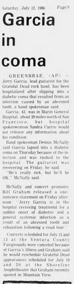 Saturday, July 12. 1986 Page Y
Garci
»

GREENBRAE, (AP)
Jerry Garcia, lead guitarist for the
Grateful Dead rock band, has been
hospitalized after slipping into a
diabetic coma that resulted from an
infection caused by an abcessed
tooth, a band spokesman said.

(Garcia, 43, was in Marin General
Hospital, about 20 miles north of San
Francisco, but hospital
spokeswoman Sandra Currie would
not release any information about
his condition.

Band spokesman Dennis McNally
said Garcia lapsed into a diab…