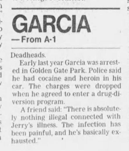 1 EE Pa ee. = ee. tls wn. \ :

'y

. GARCIA

G

— From A-1

Deadheads.

: Early last year Garcia was arrest

: ed in Golden Gate Park. Police said

he had cocaine and heroin in his

"car. The charges were dropped
when he agreed to enter a drug-di

version program.

A friend said: “There is absolute

ly nothing illegal connected with

"Jerry's illness. The infection has

heen painful, and he’s basically ex

' hausted.” :
