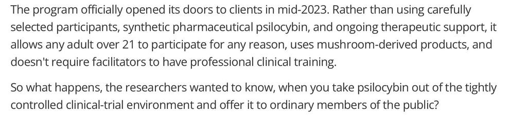 The program officially opened its doors to clients in mid-2023. Rather than using carefully
selected participants, synthetic pharmaceutical psilocybin, and ongoing therapeutic support, it
allows any adult over 21 to participate for any reason, uses mushroom-derived products, and
doesn't require facilitators to have professional clinical training.
So what happens, the researchers wanted to know, when you take psilocybin out of the tightly
controlled clinical-trial environment and offer it to ord…