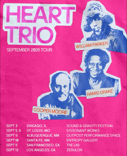 HEART A
TRIO
SEPTEMBER 2026 TOUR
I WILLIAM PARKER
HAMID DRAKE
LAT
COOPER MOORE
SEPT 3
CHICAGO, IL
SOUND & GRAVITY FESTIVAL
SEPT 5, 6
ST. LOUIS, MO
DISSONANT WORKS
SEPT 9
ALBUQUERQUE, NM
OUTPOST PERFORMANCE SPACE
SEPT 10
SANTA FE, NM
ENTROPY GALLERY
SEPT 11
SAN FRANCISCO, CA
THE LAB
SEPT 13
LOS ANGELES, CA
ZEBULON