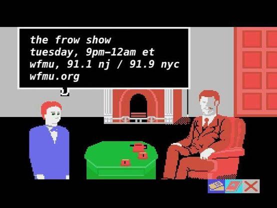 video game screencap in which a character announces: 
the frow show
tuesday, 9pm-12am
wfmu 91. nj / 91.9 nyc
wfmu.org