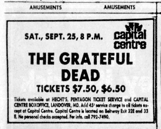 © Amusements "AMUSEMENTS
SAT., SEPT. 25, 8 P.M. cantal
THE GRATEFUL
DEAD
TICKETS $7.50, $6.50
Tickets available af HECHT'S, PENTAGON TICKET SERVICE ond CAMTAL
CENTRE BOXOFRCE, LANDOVER, MD, Add 45° sarvica charge fo ofl tickets ox-
capt at Capital Centre. Capital Centre Is kcrted on Beftway Exit 32E ond 33
E. Ne personal checks ocesped. Fer info. coll 792.7490,
